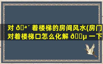 对 🪴 着楼梯的房间风水(房门对着楼梯口怎么化解 🌵 一下)